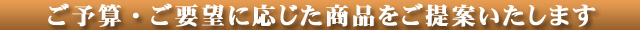 ご予算・ご要望に応じた商品をご提案いたします。